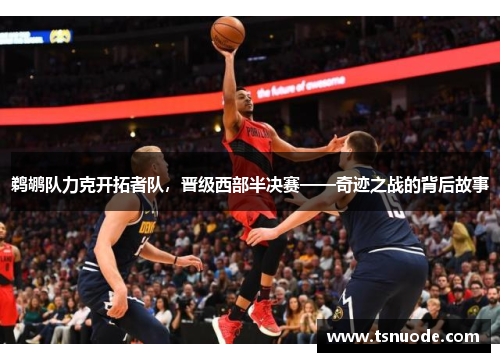 鹈鹕队力克开拓者队，晋级西部半决赛——奇迹之战的背后故事